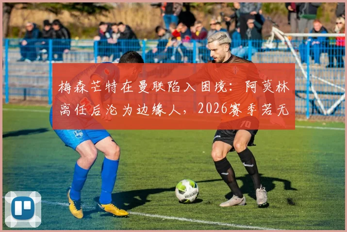 梅森芒特在曼联陷入困境:阿莫林离任后沦为边缘人,2026赛季若无法证明自己恐遭清洗