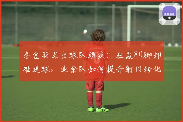 李金羽点出球队顽疾:狂轰80脚却难进球,业余队如何提升射门转化率与把握机会能力