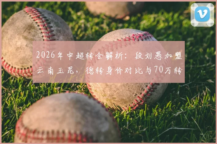 2026年中超转会解析：段刘愚加盟云南玉昆，德转身价对比与70万转会费的背后看点