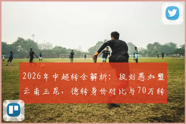 2026年中超转会解析:段刘愚加盟云南玉昆,德转身价对比与70万转会费的背后看点
