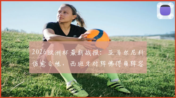 2026欧洲杯最新战报：亚马尔尼科伤愈合练，西班牙对阵佛得角阵容悬念揭晓
